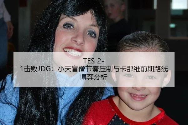 TES 2-1击败JDG：小天盲僧节奏压制与卡那维前期路线博弈分析